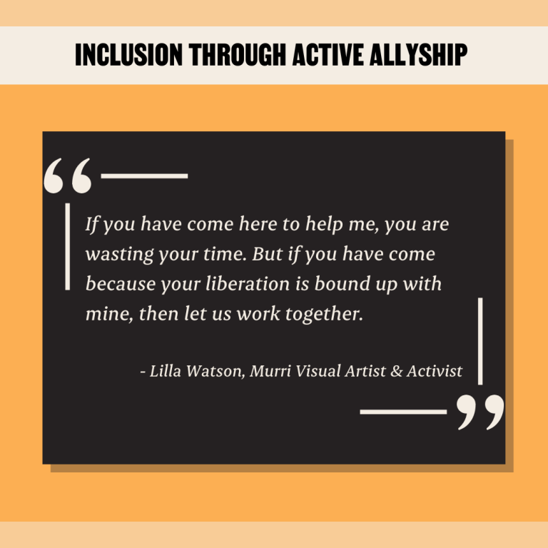 Inclusion Through Active Allyship Quote: If you have come here to help me, you are wasting your time. But if you have come because your liberation is bound up with mine, then let us work together.​ ​ - Lilla Watson, Murri Visual Artist & Activist